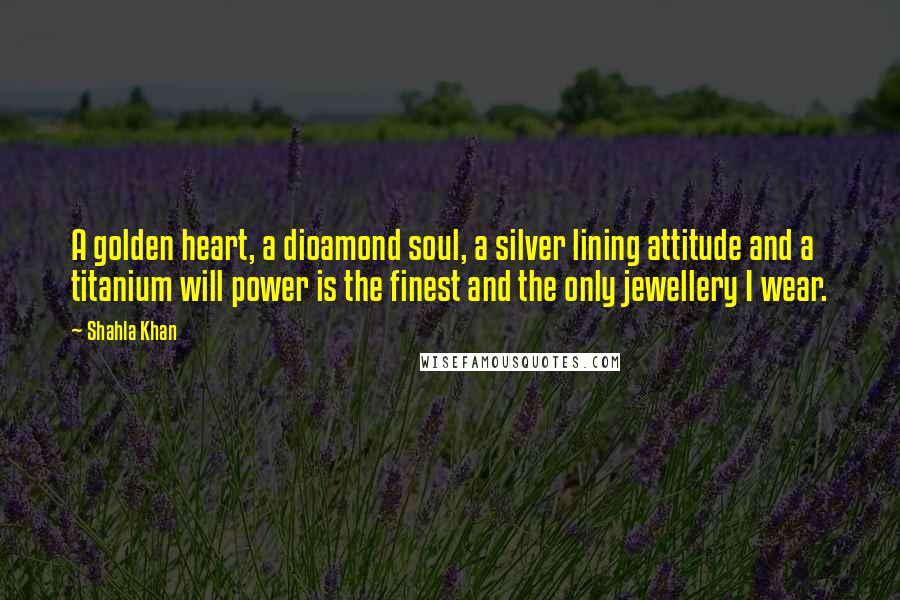 Shahla Khan Quotes: A golden heart, a dioamond soul, a silver lining attitude and a titanium will power is the finest and the only jewellery I wear.