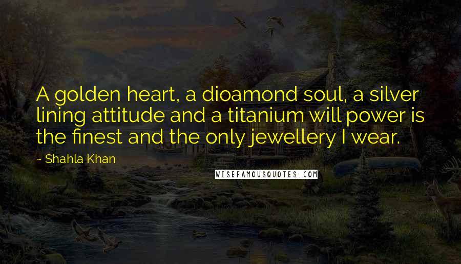 Shahla Khan Quotes: A golden heart, a dioamond soul, a silver lining attitude and a titanium will power is the finest and the only jewellery I wear.