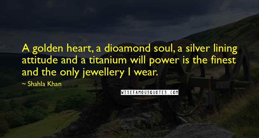 Shahla Khan Quotes: A golden heart, a dioamond soul, a silver lining attitude and a titanium will power is the finest and the only jewellery I wear.