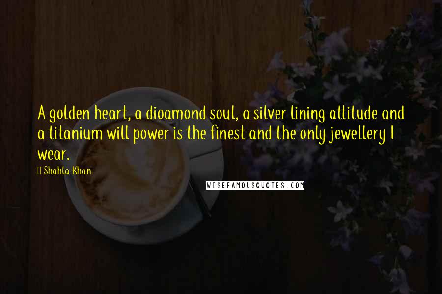 Shahla Khan Quotes: A golden heart, a dioamond soul, a silver lining attitude and a titanium will power is the finest and the only jewellery I wear.