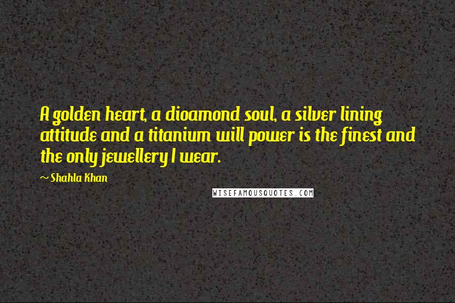 Shahla Khan Quotes: A golden heart, a dioamond soul, a silver lining attitude and a titanium will power is the finest and the only jewellery I wear.