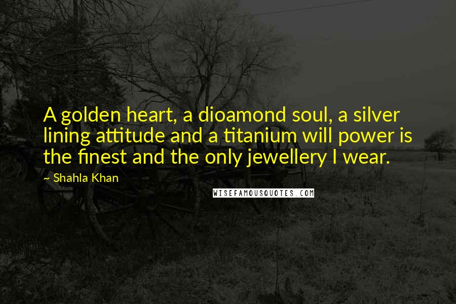 Shahla Khan Quotes: A golden heart, a dioamond soul, a silver lining attitude and a titanium will power is the finest and the only jewellery I wear.