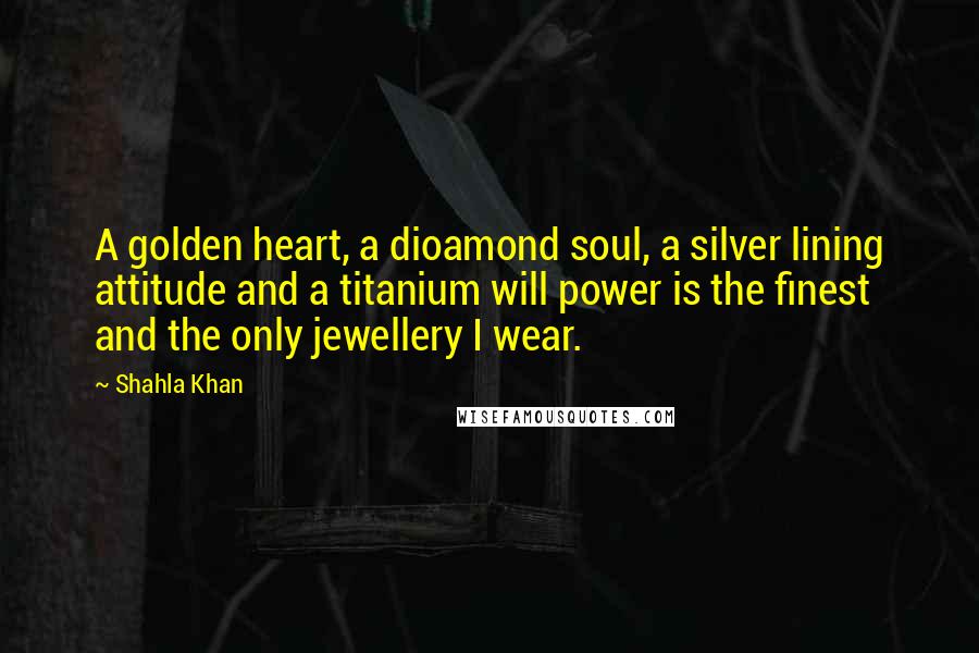 Shahla Khan Quotes: A golden heart, a dioamond soul, a silver lining attitude and a titanium will power is the finest and the only jewellery I wear.