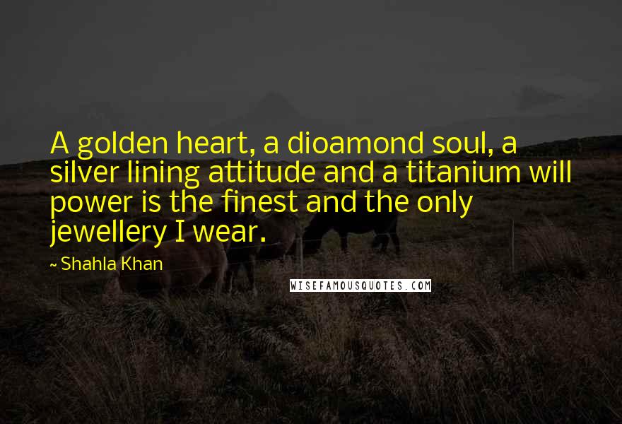 Shahla Khan Quotes: A golden heart, a dioamond soul, a silver lining attitude and a titanium will power is the finest and the only jewellery I wear.