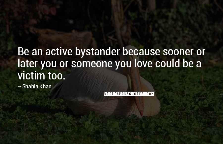 Shahla Khan Quotes: Be an active bystander because sooner or later you or someone you love could be a victim too.