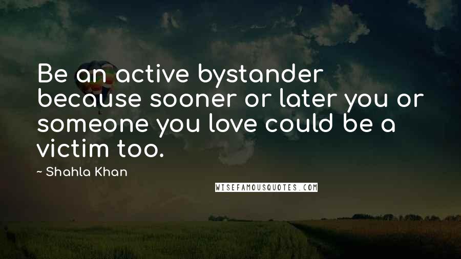 Shahla Khan Quotes: Be an active bystander because sooner or later you or someone you love could be a victim too.