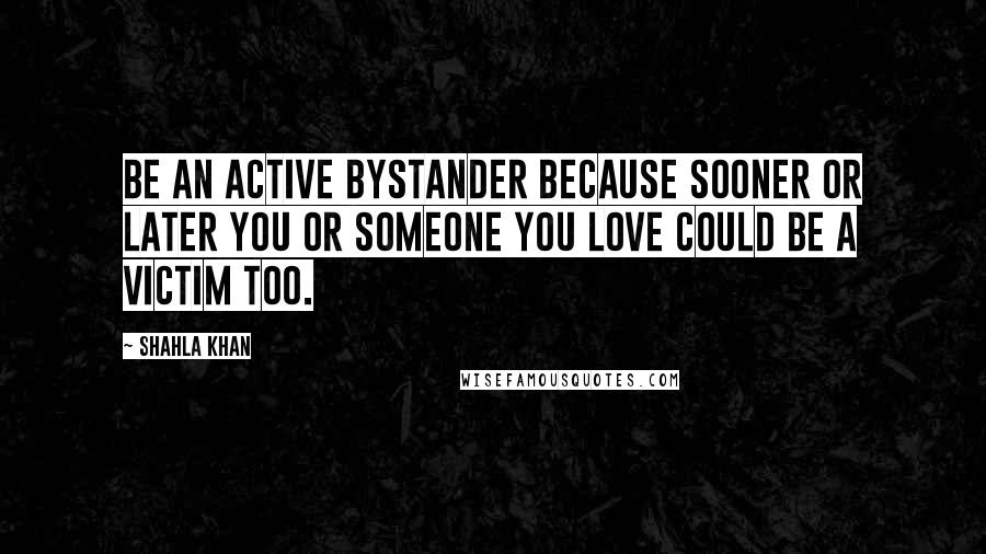 Shahla Khan Quotes: Be an active bystander because sooner or later you or someone you love could be a victim too.