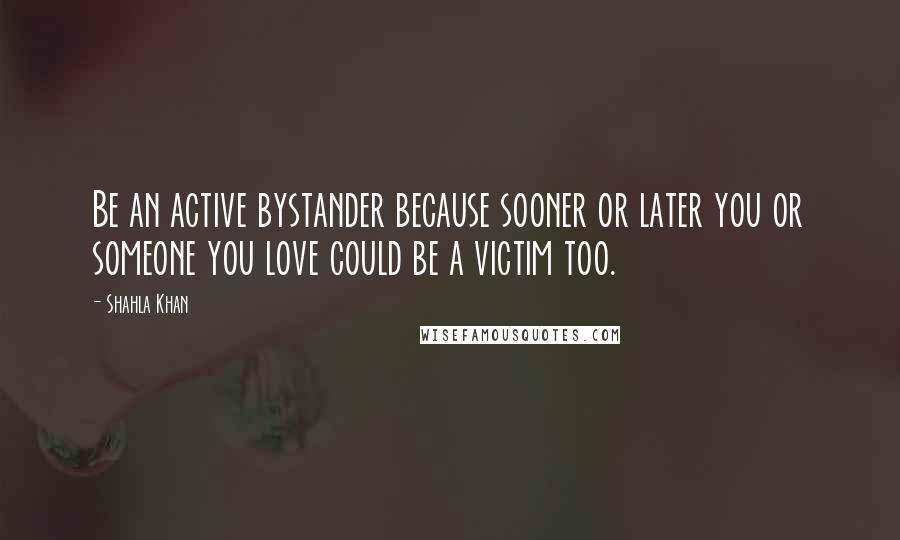 Shahla Khan Quotes: Be an active bystander because sooner or later you or someone you love could be a victim too.