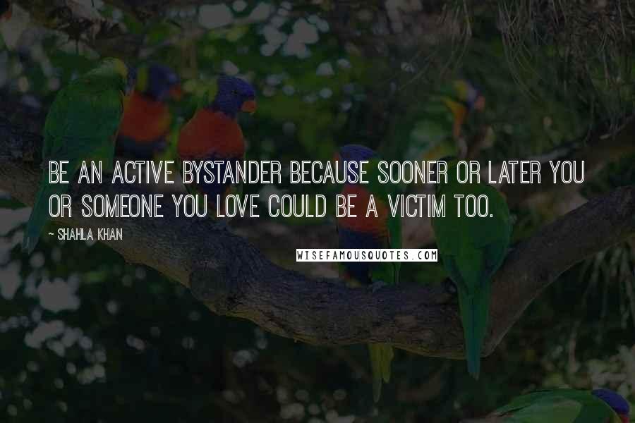 Shahla Khan Quotes: Be an active bystander because sooner or later you or someone you love could be a victim too.