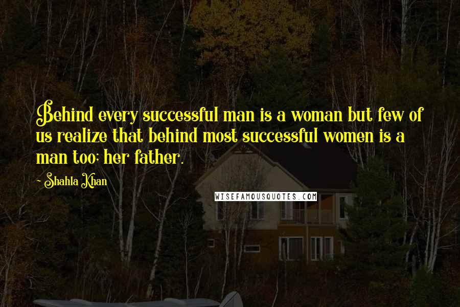 Shahla Khan Quotes: Behind every successful man is a woman but few of us realize that behind most successful women is a man too; her father.