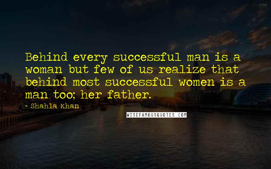 Shahla Khan Quotes: Behind every successful man is a woman but few of us realize that behind most successful women is a man too; her father.