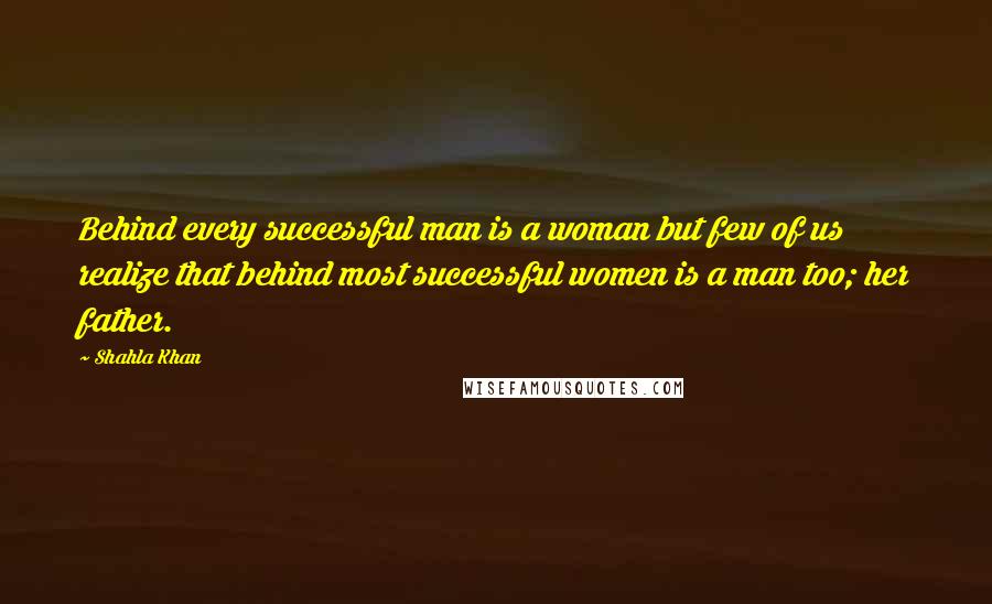 Shahla Khan Quotes: Behind every successful man is a woman but few of us realize that behind most successful women is a man too; her father.