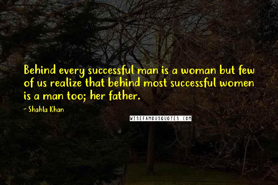 Shahla Khan Quotes: Behind every successful man is a woman but few of us realize that behind most successful women is a man too; her father.