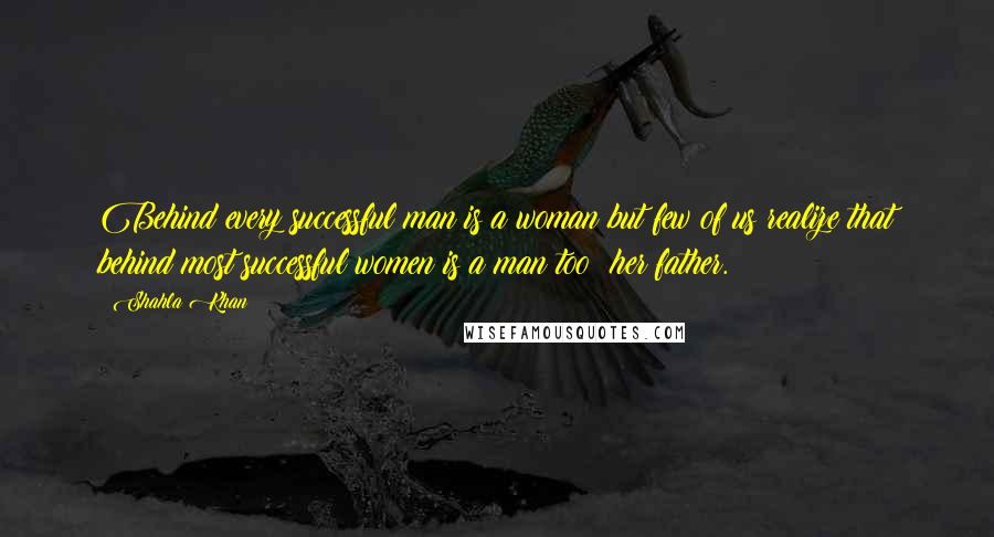 Shahla Khan Quotes: Behind every successful man is a woman but few of us realize that behind most successful women is a man too; her father.