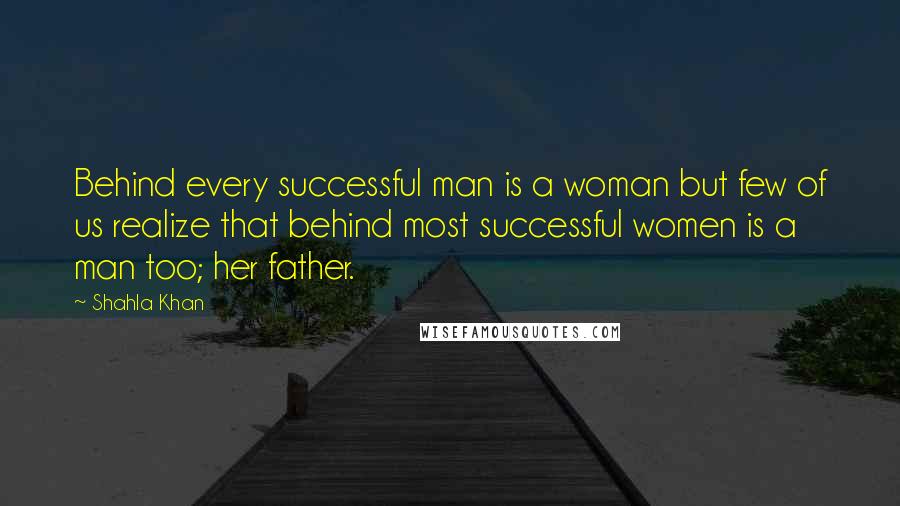 Shahla Khan Quotes: Behind every successful man is a woman but few of us realize that behind most successful women is a man too; her father.