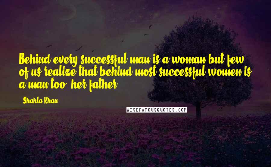 Shahla Khan Quotes: Behind every successful man is a woman but few of us realize that behind most successful women is a man too; her father.