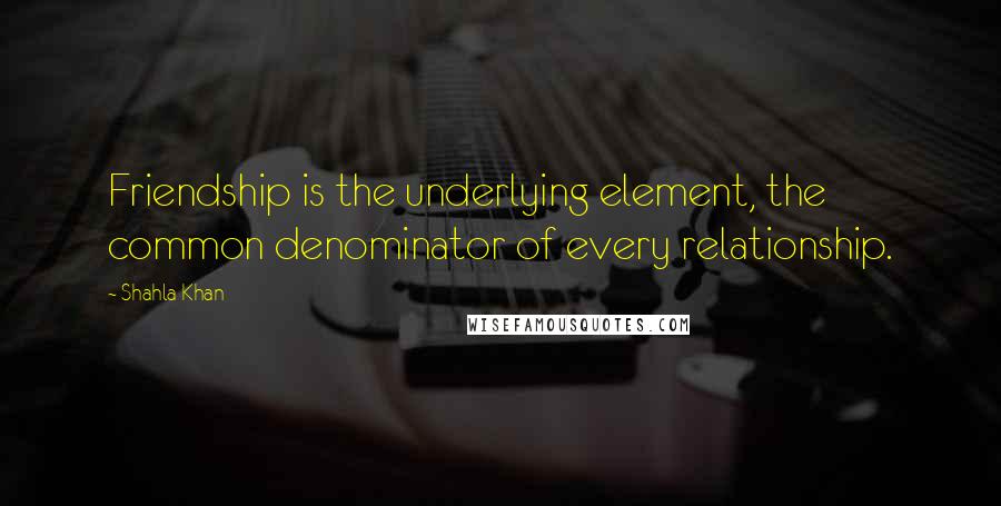 Shahla Khan Quotes: Friendship is the underlying element, the common denominator of every relationship.