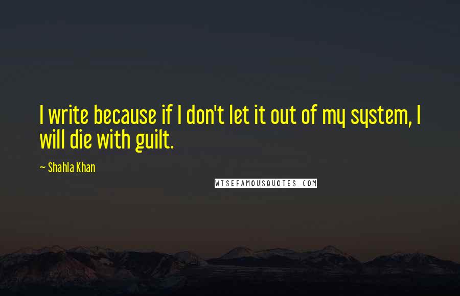 Shahla Khan Quotes: I write because if I don't let it out of my system, I will die with guilt.