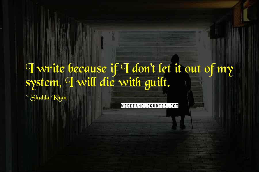Shahla Khan Quotes: I write because if I don't let it out of my system, I will die with guilt.