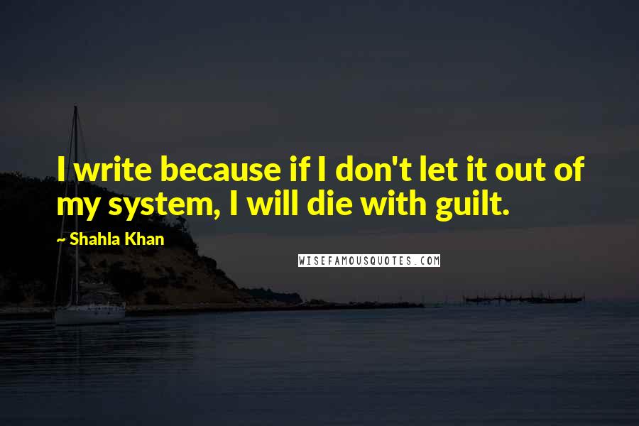 Shahla Khan Quotes: I write because if I don't let it out of my system, I will die with guilt.