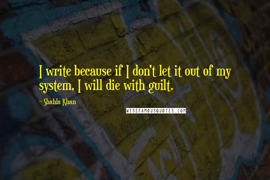 Shahla Khan Quotes: I write because if I don't let it out of my system, I will die with guilt.