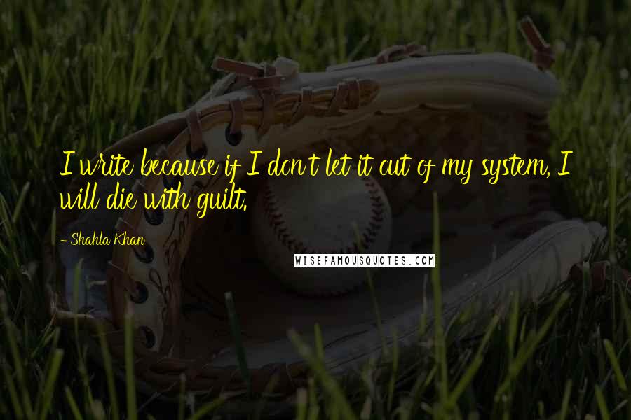 Shahla Khan Quotes: I write because if I don't let it out of my system, I will die with guilt.