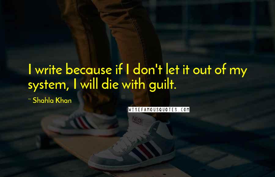 Shahla Khan Quotes: I write because if I don't let it out of my system, I will die with guilt.