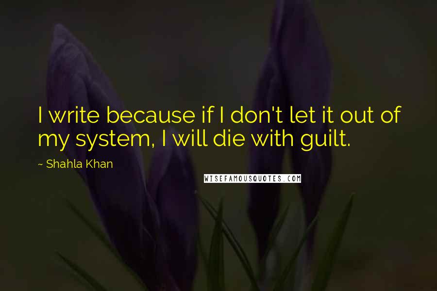 Shahla Khan Quotes: I write because if I don't let it out of my system, I will die with guilt.
