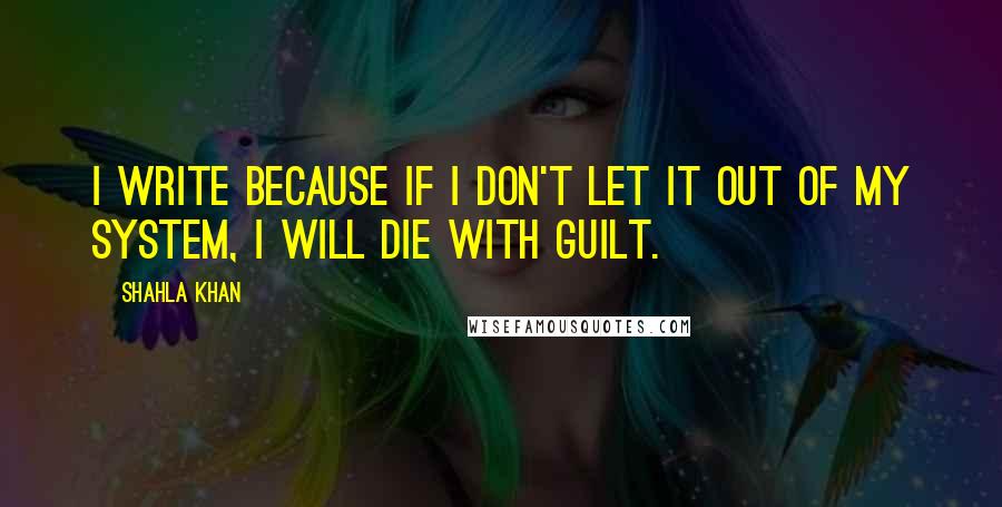 Shahla Khan Quotes: I write because if I don't let it out of my system, I will die with guilt.