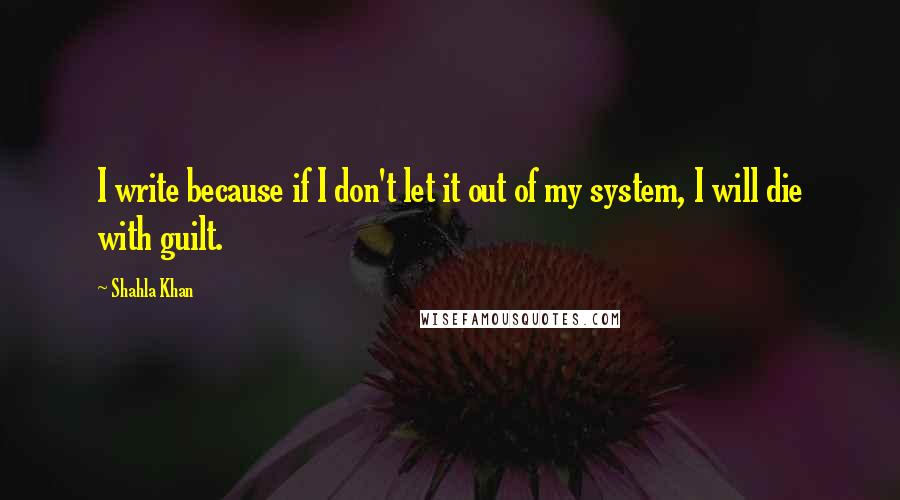 Shahla Khan Quotes: I write because if I don't let it out of my system, I will die with guilt.