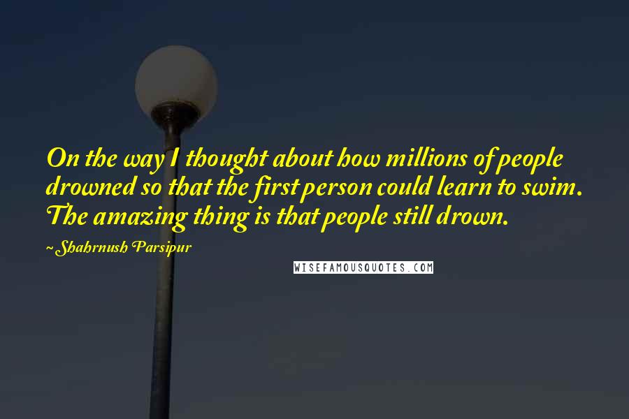 Shahrnush Parsipur Quotes: On the way I thought about how millions of people drowned so that the first person could learn to swim. The amazing thing is that people still drown.