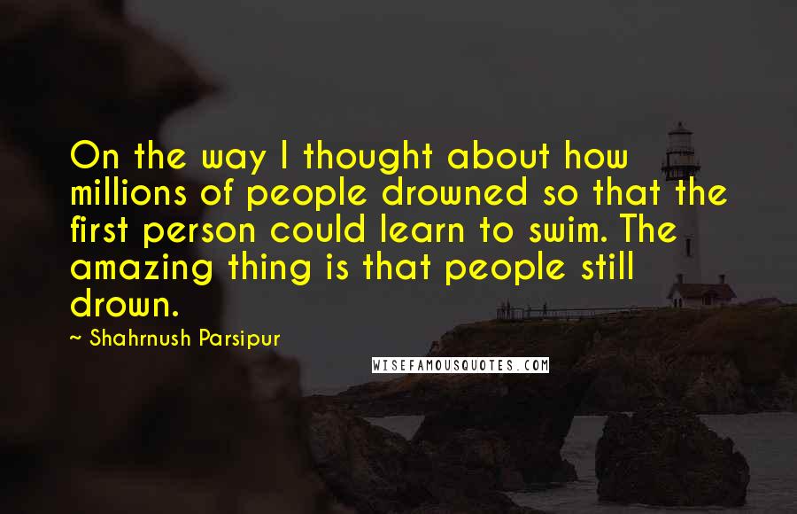 Shahrnush Parsipur Quotes: On the way I thought about how millions of people drowned so that the first person could learn to swim. The amazing thing is that people still drown.