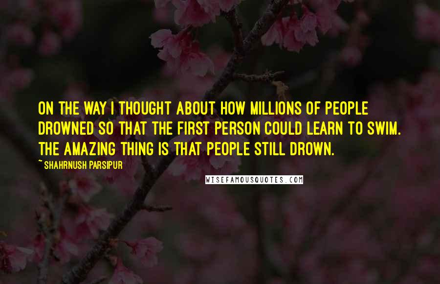 Shahrnush Parsipur Quotes: On the way I thought about how millions of people drowned so that the first person could learn to swim. The amazing thing is that people still drown.