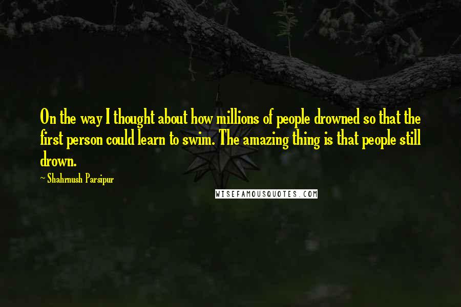 Shahrnush Parsipur Quotes: On the way I thought about how millions of people drowned so that the first person could learn to swim. The amazing thing is that people still drown.