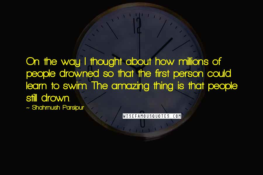 Shahrnush Parsipur Quotes: On the way I thought about how millions of people drowned so that the first person could learn to swim. The amazing thing is that people still drown.