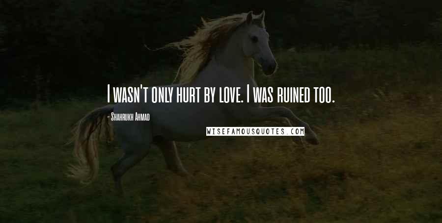 Shahrukh Ahmad Quotes: I wasn't only hurt by love. I was ruined too.