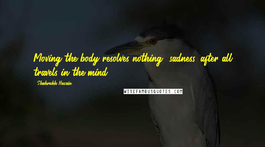 Shahrukh Husain Quotes: Moving the body resolves nothing- sadness, after all travels in the mind.