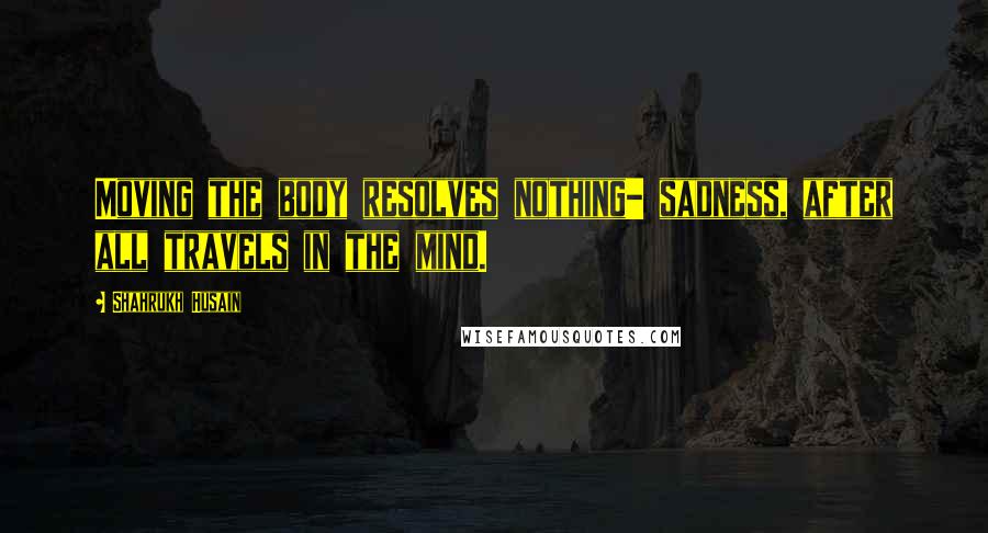 Shahrukh Husain Quotes: Moving the body resolves nothing- sadness, after all travels in the mind.