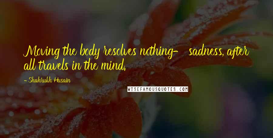 Shahrukh Husain Quotes: Moving the body resolves nothing- sadness, after all travels in the mind.