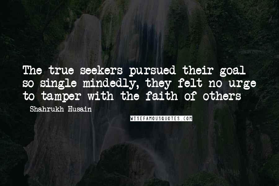 Shahrukh Husain Quotes: The true seekers pursued their goal so single-mindedly, they felt no urge to tamper with the faith of others