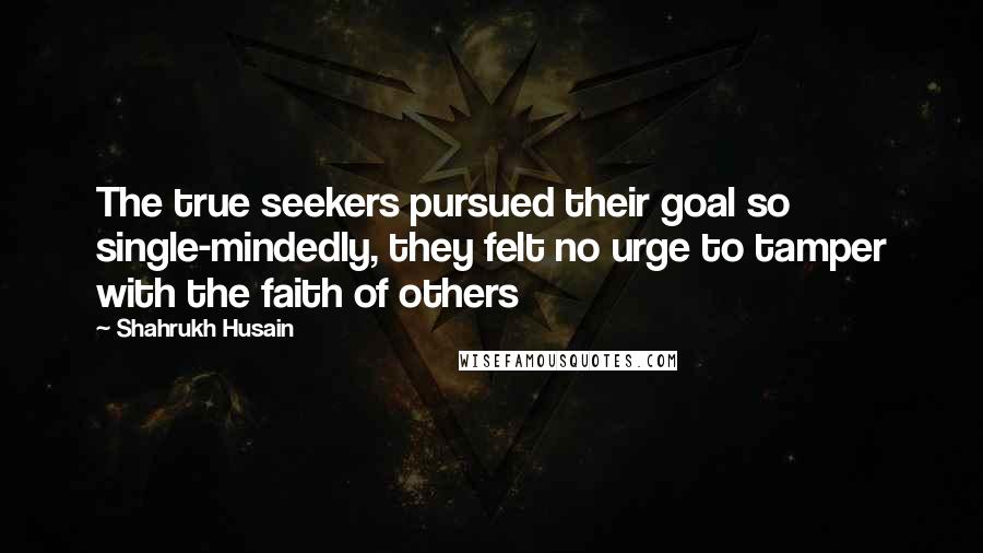 Shahrukh Husain Quotes: The true seekers pursued their goal so single-mindedly, they felt no urge to tamper with the faith of others