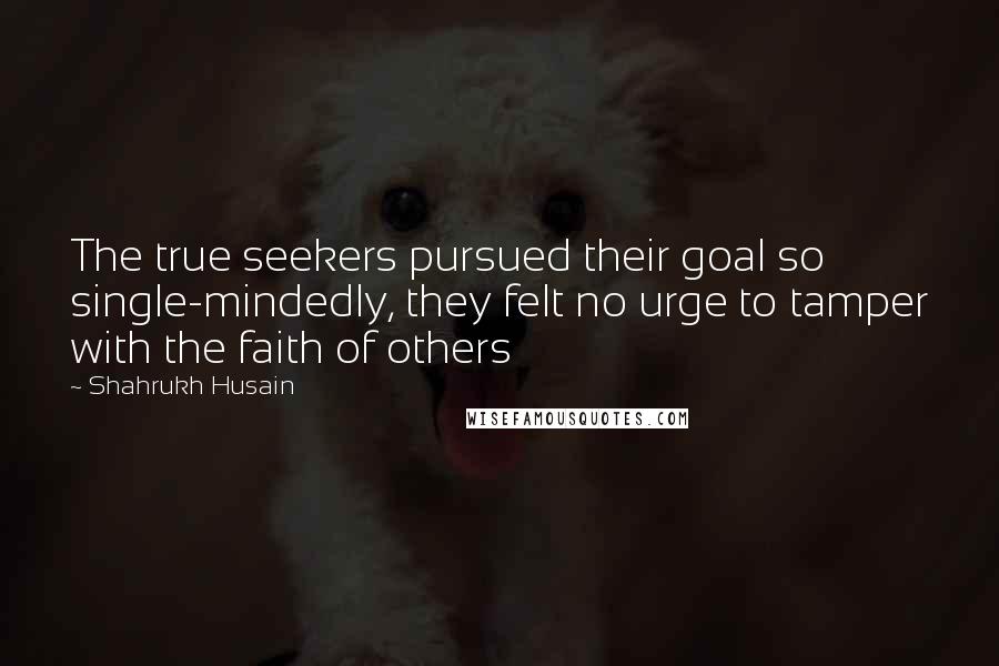 Shahrukh Husain Quotes: The true seekers pursued their goal so single-mindedly, they felt no urge to tamper with the faith of others