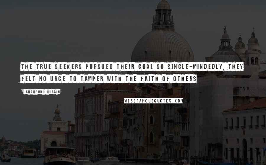 Shahrukh Husain Quotes: The true seekers pursued their goal so single-mindedly, they felt no urge to tamper with the faith of others