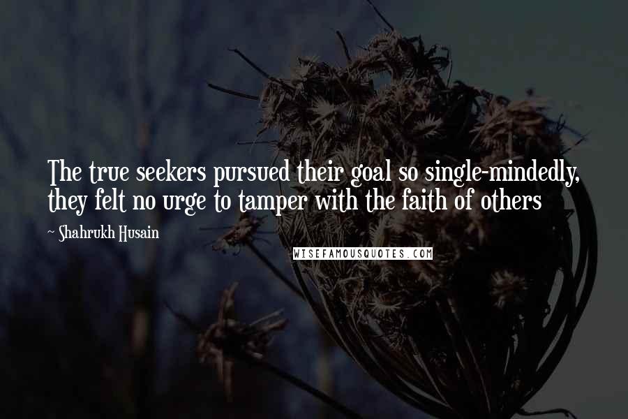 Shahrukh Husain Quotes: The true seekers pursued their goal so single-mindedly, they felt no urge to tamper with the faith of others