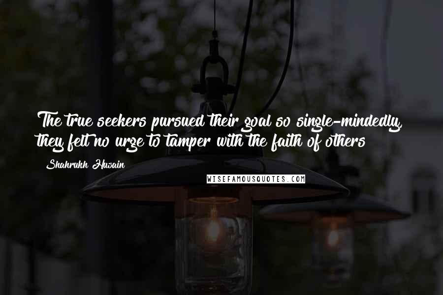 Shahrukh Husain Quotes: The true seekers pursued their goal so single-mindedly, they felt no urge to tamper with the faith of others