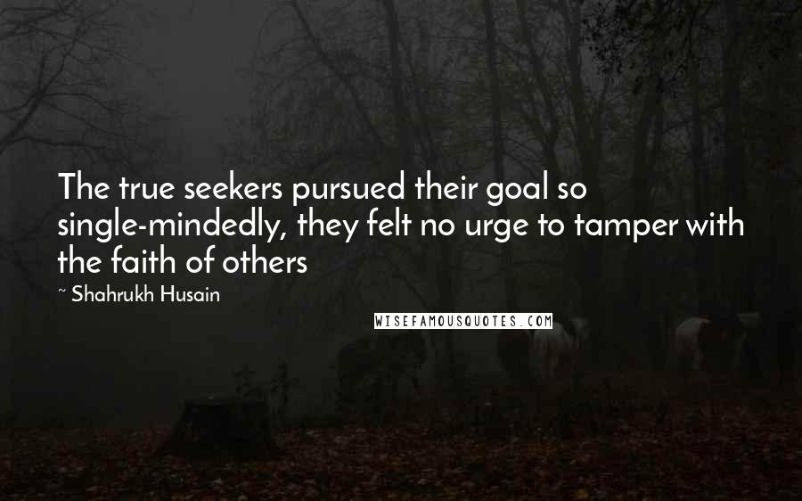 Shahrukh Husain Quotes: The true seekers pursued their goal so single-mindedly, they felt no urge to tamper with the faith of others