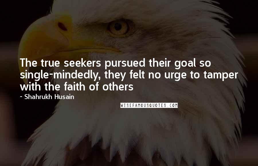 Shahrukh Husain Quotes: The true seekers pursued their goal so single-mindedly, they felt no urge to tamper with the faith of others