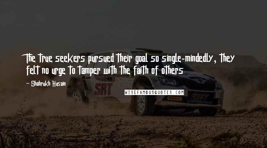 Shahrukh Husain Quotes: The true seekers pursued their goal so single-mindedly, they felt no urge to tamper with the faith of others