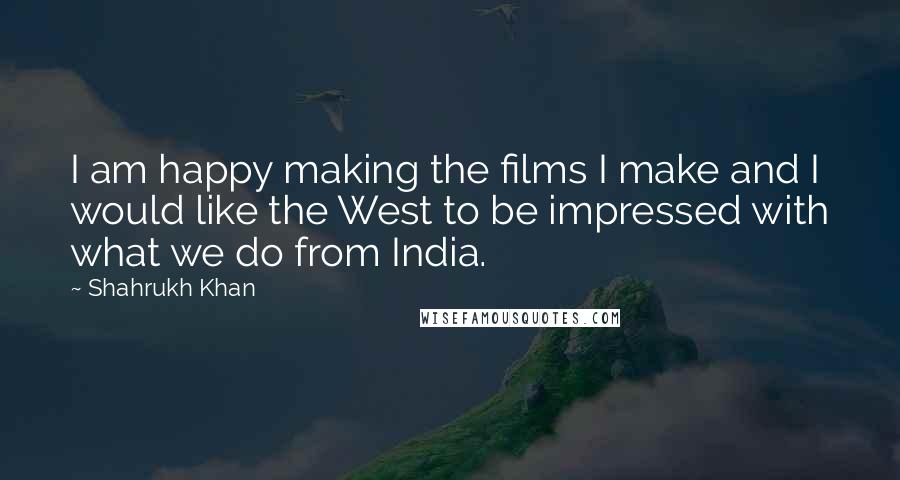 Shahrukh Khan Quotes: I am happy making the films I make and I would like the West to be impressed with what we do from India.