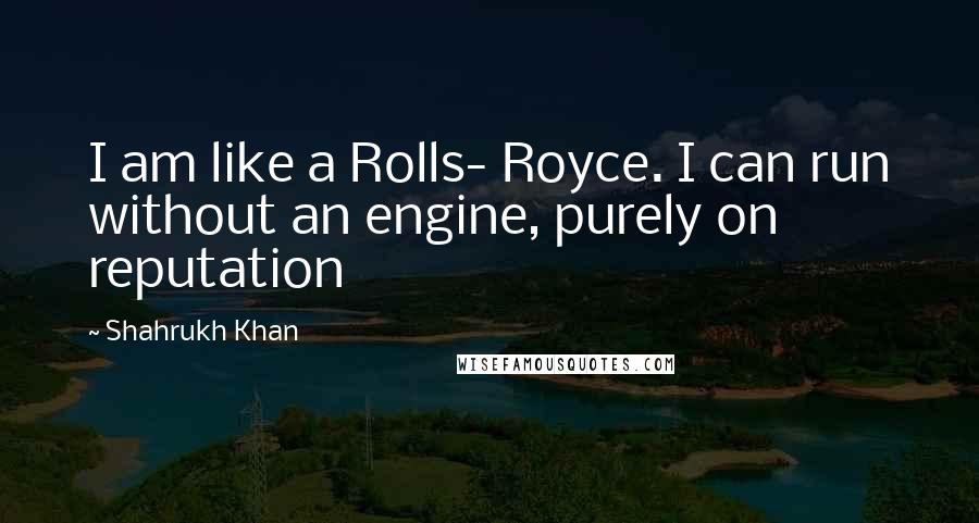 Shahrukh Khan Quotes: I am like a Rolls- Royce. I can run without an engine, purely on reputation